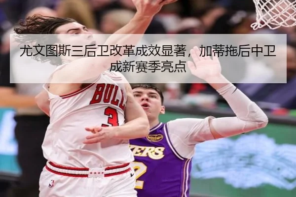 尤文图斯三后卫改革成效显著，加蒂拖后中卫成新赛季亮点