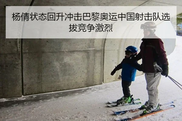 杨倩状态回升冲击巴黎奥运中国射击队选拔竞争激烈
